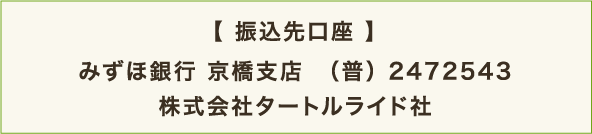 【 振込先口座 】 みずほ銀行 京橋支店　（普） 2472543 株式会社タートルライド社